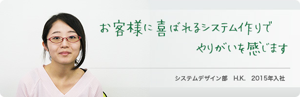 「お客様に喜ばれるシステム作りでやりがいを感じます」システムデザイン部　H.K. 2015年入社