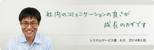 「社内のコミュニケーションの良さが成長のカギです」システムサービス部　A.S.　2014年入社