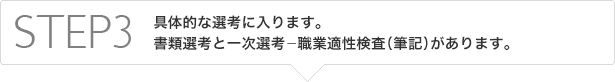 STEP3　具体的な選考に入ります。書類選考と筆記選考(適性検査、性格診断)があります。